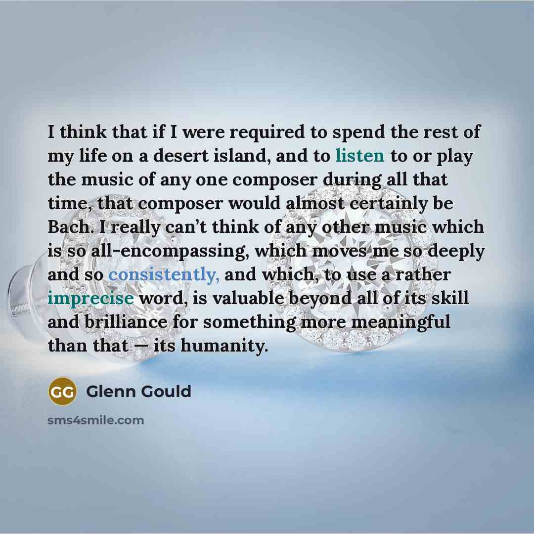 “I think that if I were required to spend the rest of my life on a desert island, and to listen to or play the music of any one composer during all that time, that composer would almost certainly be Bach. I really can’t think of any other music which is so all-encompassing, which moves me so deeply…” quote by Glenn Gould