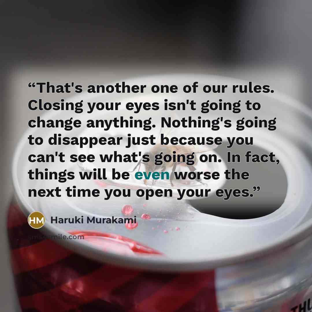 “That's another one of our rules. Closing your eyes isn't going to change anything. Nothing's going to disappear just because you can't see what's going on. In fact, things will be even worse the next time you open your eyes.” quote by Haruki Murakami