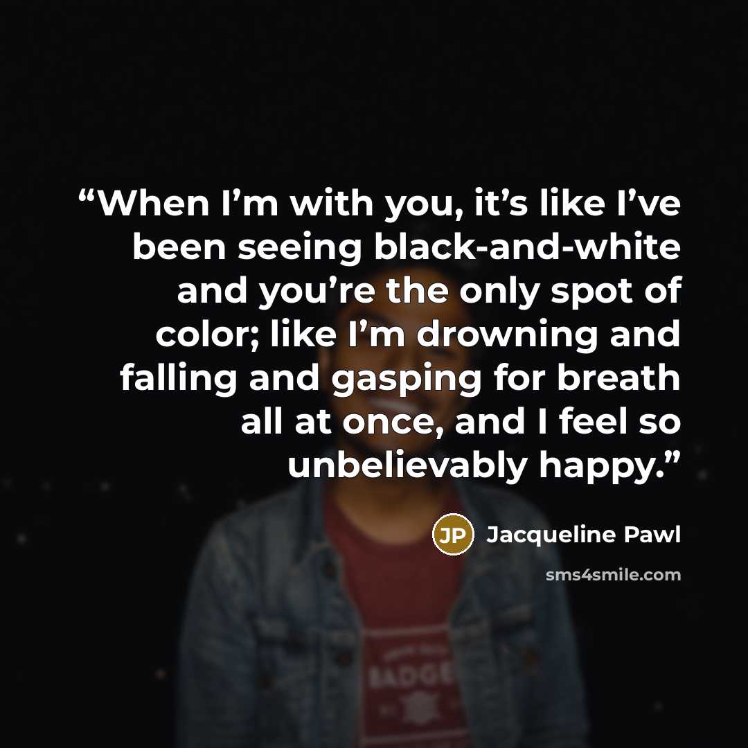 “When I’m with you, it’s like I’ve been seeing black-and-white and you’re the only spot of color; like I’m drowning and falling and gasping for breath all at once, and I feel so unbelievably happy.” quote by Jacqueline Pawl