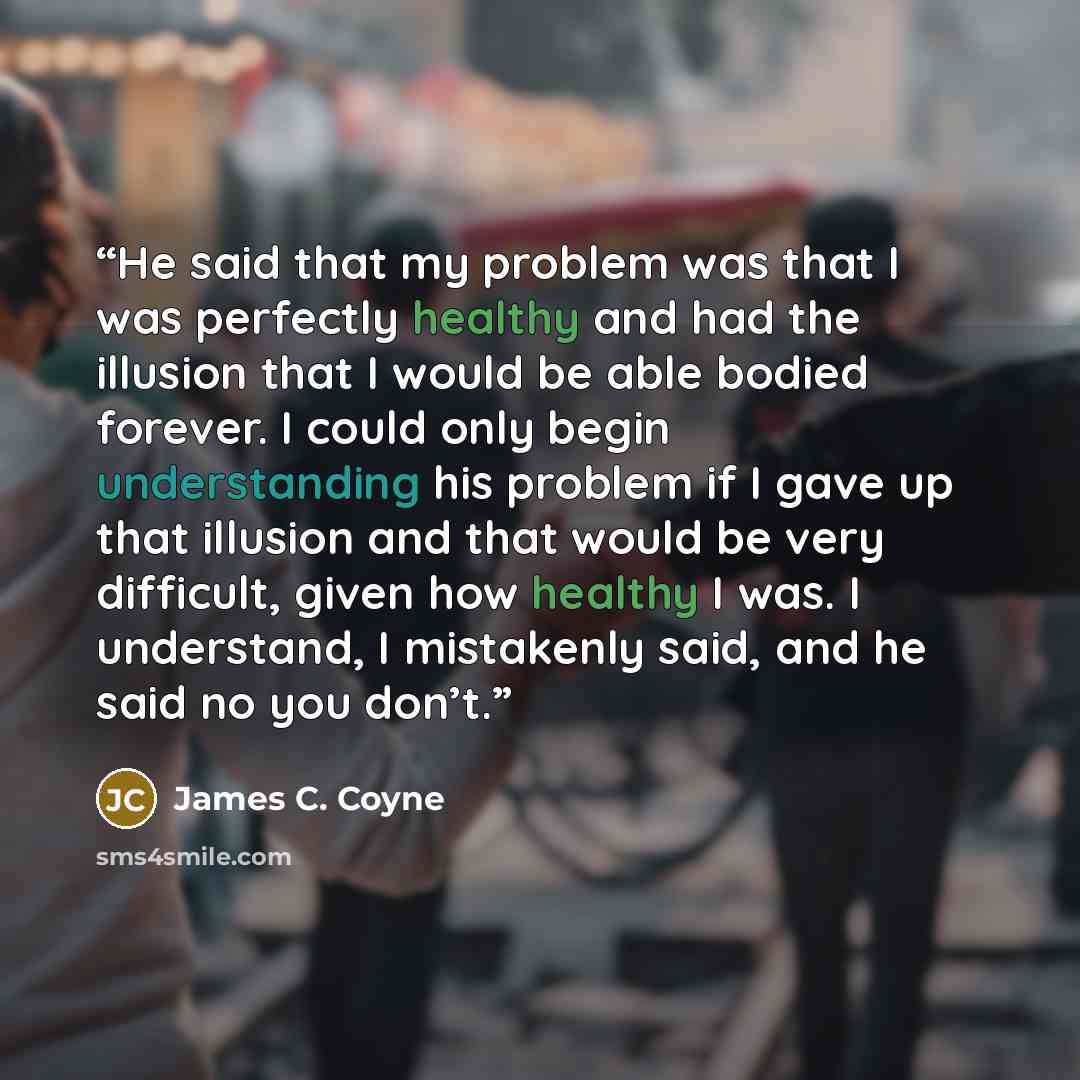 “He said that my problem was that I was perfectly healthy and had the illusion that I would be able bodied forever. I could only begin understanding his problem if I gave up that illusion and that would be very difficult, given how healthy I was. I understand, I mistakenly said, and he said no you…” quote by James C. Coyne