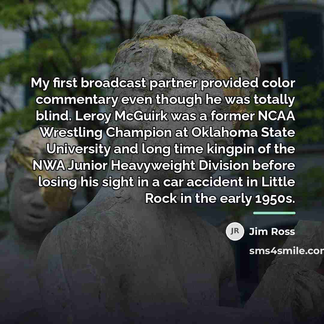 “My first broadcast partner provided color commentary even though he…” quote by Jim Ross