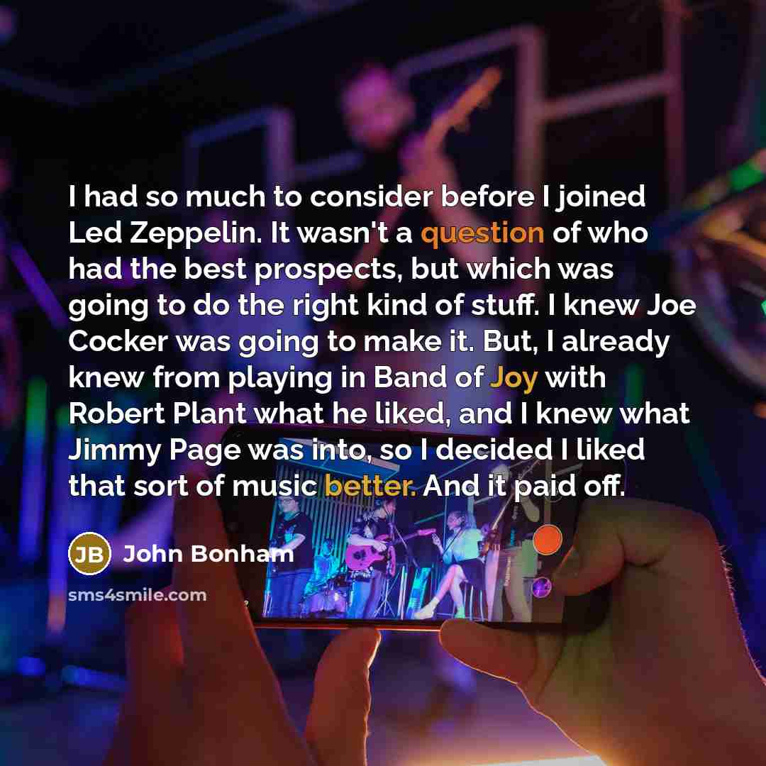“I had so much to consider before I joined Led Zeppelin. It wasn't a question of who had the best prospects, but which was going to do the right kind of stuff. I knew Joe Cocker was going to make it. But, I already knew from playing in Band of Joy with Robert Plant what he liked, and I knew what…” quote by John Bonham