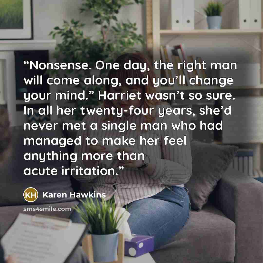 “Nonsense. One day, the right man will come along, and you’ll change your mind.” Harriet wasn’t so sure. In all her twenty-four years, she’d never met a single man who had managed to make her feel anything more than acute irritation.” quote by Karen Hawkins