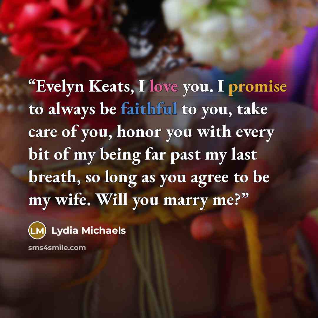 “Evelyn Keats, I love you. I promise to always be faithful to you, take care of you, honor you with every bit of my being far past my last breath, so long as you agree to be my wife. Will you marry me?” quote by Lydia Michaels