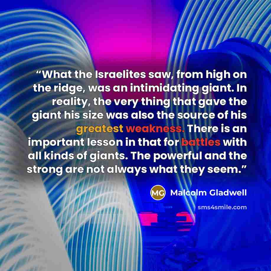 “What the Israelites saw, from high on the ridge, was an intimidating giant. In reality, the very thing that gave the giant his size was also the source of his greatest weakness. There is an important lesson in that for battles with all kinds of giants. The powerful and the strong are not always…” quote by Malcolm Gladwell