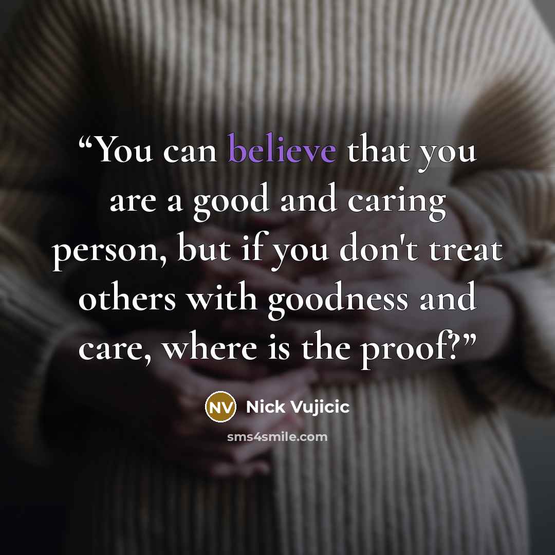 “You can believe that you are a good and caring person, but if you don't treat others with goodness and care, where is the proof?” quote by Nick Vujicic