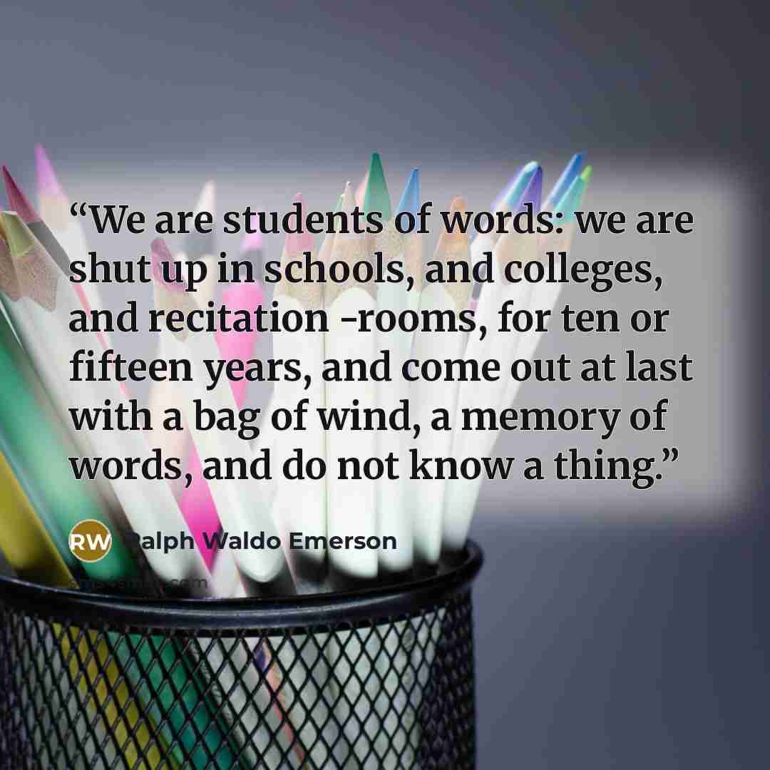 “We are students of words: we are shut up in schools, and colleges, and recitation -rooms, for ten or fifteen years, and come out at last with a bag of wind, a memory of words, and do not know a thing.” quote by Ralph Waldo Emerson