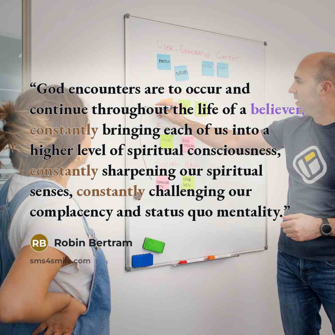 “God encounters are to occur and continue throughout the life of a believer, constantly bringing each of us into a higher level of spiritual consciousness, constantly sharpening our spiritual senses, constantly challenging our complacency and status quo mentality.” quote by Robin Bertram