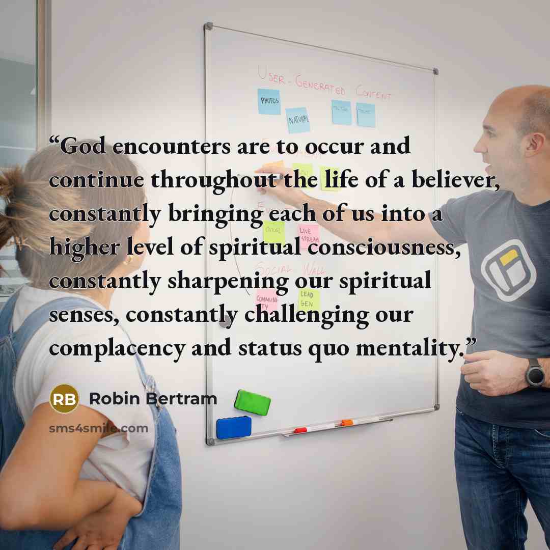 “God encounters are to occur and continue throughout the life of a believer, constantly bringing each of us into a higher level of spiritual consciousness, constantly sharpening our spiritual senses, constantly challenging our complacency and status quo mentality.” quote by Robin Bertram