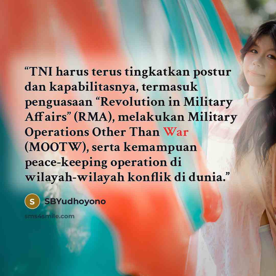 “TNI harus terus tingkatkan postur dan kapabilitasnya, termasuk penguasaan “Revolution in Military Affairs” (RMA), melakukan Military Operations Other Than War (MOOTW), serta kemampuan peace-keeping operation di wilayah-wilayah konflik di dunia.” quote by SBYudhoyono