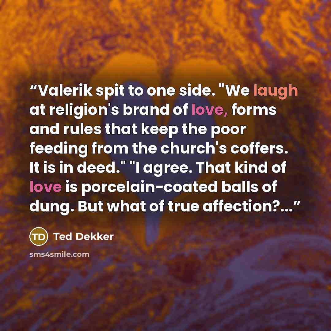 “Valerik spit to one side. "We laugh at religion's brand of love, forms and rules that keep the poor feeding from the church's coffers. It is in deed." "I agree. That kind of love is porcelain-coated balls of dung. But what of true affection?...” quote by Ted Dekker