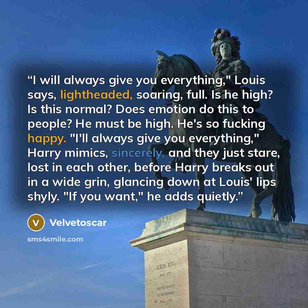 “I will always give you everything," Louis says, lightheaded, soaring, full. Is he high? Is this normal? Does emotion do this to people? He must be high. He's so fucking happy. "I'll always give you everything," Harry mimics, sincerely, and they just stare, lost in each other, before Harry breaks…” quote by Velvetoscar