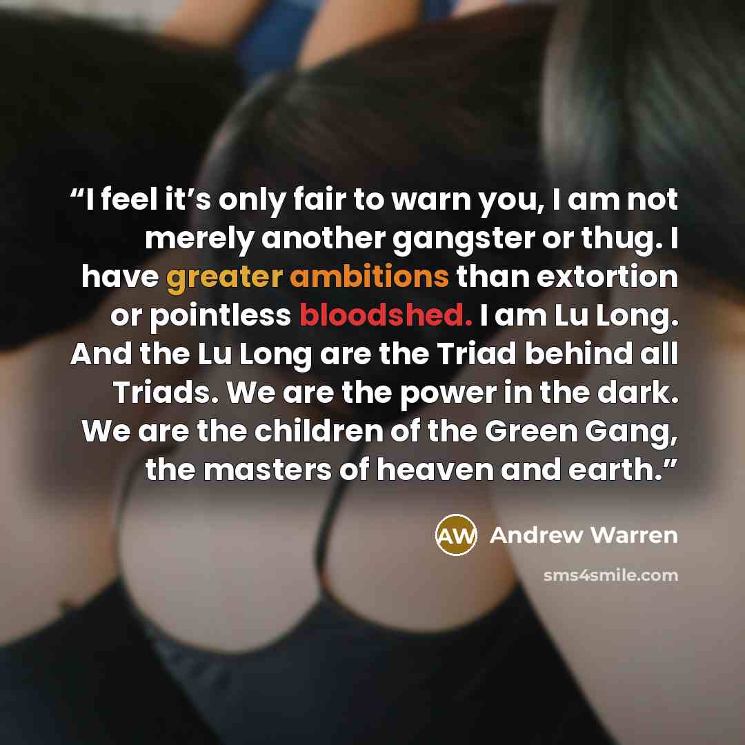 “I feel it’s only fair to warn you, I am not merely another gangster or thug. I have greater ambitions than extortion or pointless bloodshed. I am Lu Long. And the Lu Long are the Triad behind all Triads. We are the power in the dark. We are the children of the Green Gang, the masters of heaven and…” quote by Andrew Warren