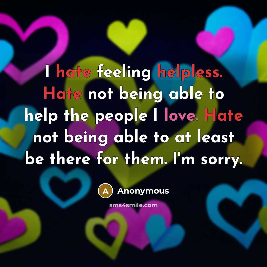 “I hate feeling helpless. Hate not being able to help the people I love. Hate not being able to at least be there for them. I'm sorry.” quote by Anonymous