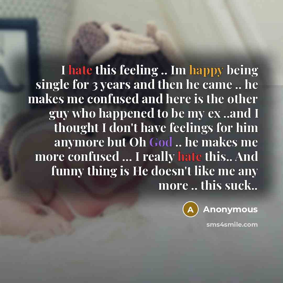 “I hate this feeling .. Im happy being single for 3 years and then he came .. he makes me confused and here is the other guy who happened to be my ex ..and I thought I don't have feelings for him anymore but Oh God .. he makes me more confused ... I really hate this.. And funny thing is He doesn't…” quote by Anonymous
