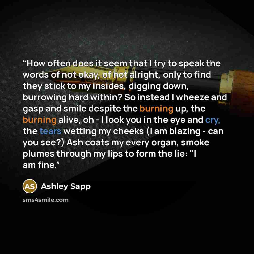 “How often does it seem that I try to speak the words of not okay, of not alright, only to find they stick to my insides, digging down, burrowing hard within? So instead I wheeze and gasp and smile despite the burning up, the burning alive, oh - I look you in the eye and cry, the tears wetting my…” quote by Ashley Sapp