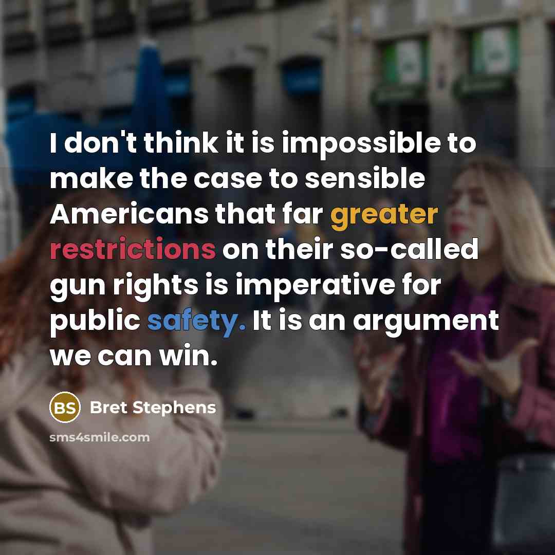 “I don't think it is impossible to make the case to sensible Americans that far greater restrictions on their so-called gun rights is imperative for public safety. It is an argument we can win.” quote by Bret Stephens
