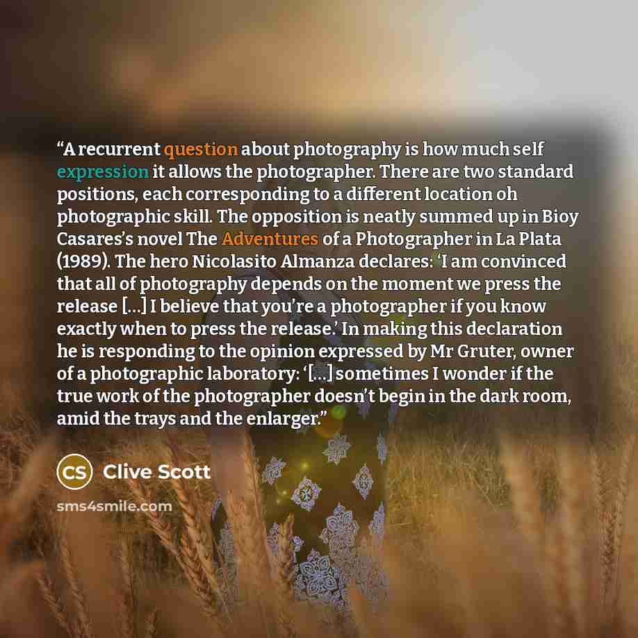 “A recurrent question about photography is how much self expression it allows the photographer. There are two standard positions, each corresponding to a different location oh photographic skill. The opposition is neatly summed up in Bioy Casares’s novel The Adventures of a Photographer in La Plata…” quote by Clive Scott