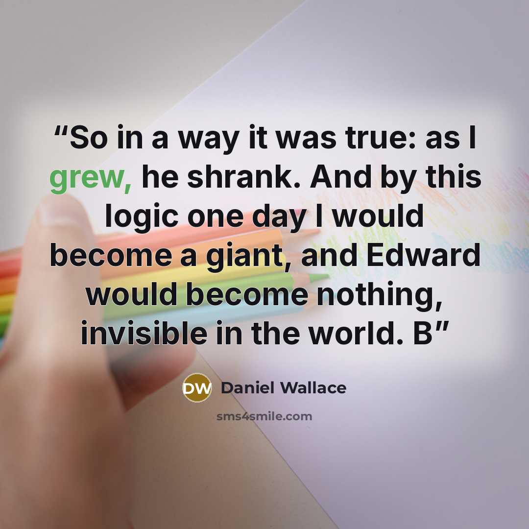 “So in a way it was true: as I grew, he shrank. And by this logic one day I would become a giant, and Edward would become nothing, invisible in the world. B” quote by Daniel Wallace