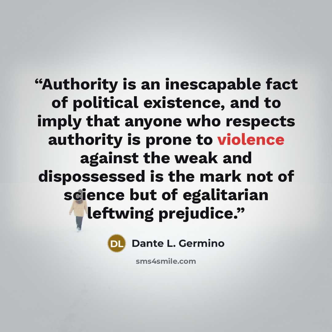 “Authority is an inescapable fact of political existence, and to imply that anyone who respects authority is prone to violence against the weak and dispossessed is the mark not of science but of egalitarian leftwing prejudice.” quote by Dante L. Germino