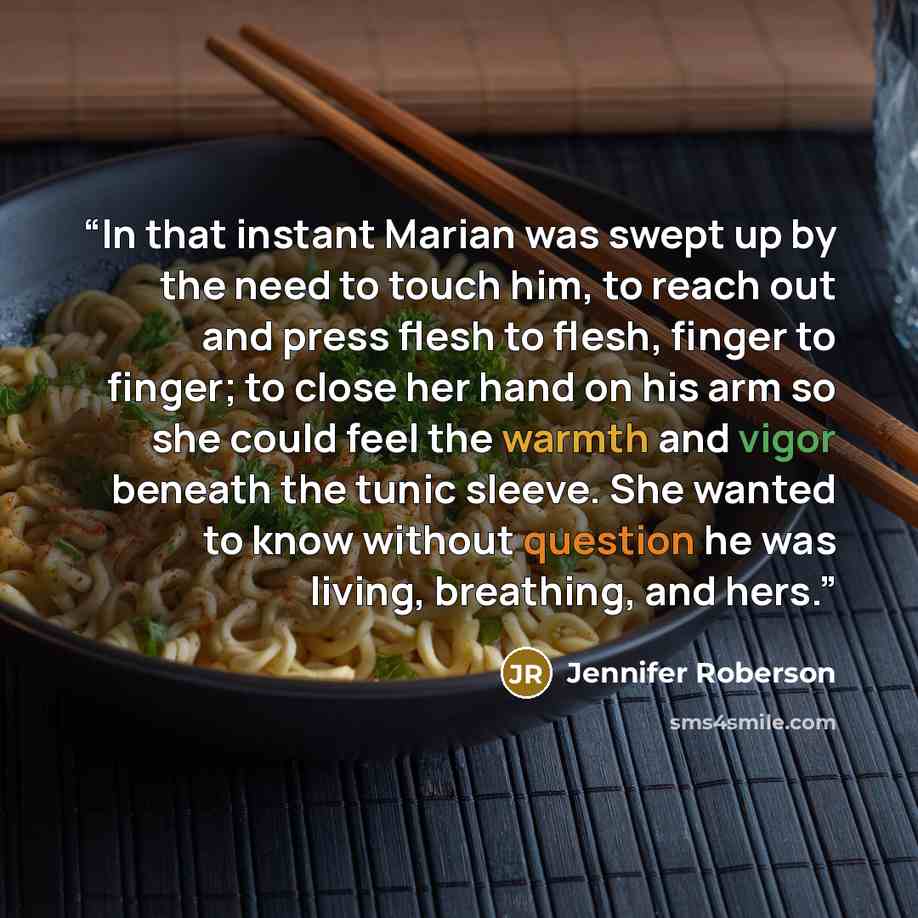 “In that instant Marian was swept up by the need to touch him, to reach out and press flesh to flesh, finger to finger; to close her hand on his arm so she could feel the warmth and vigor beneath the tunic sleeve. She wanted to know without question he was living, breathing, and hers.” quote by Jennifer Roberson