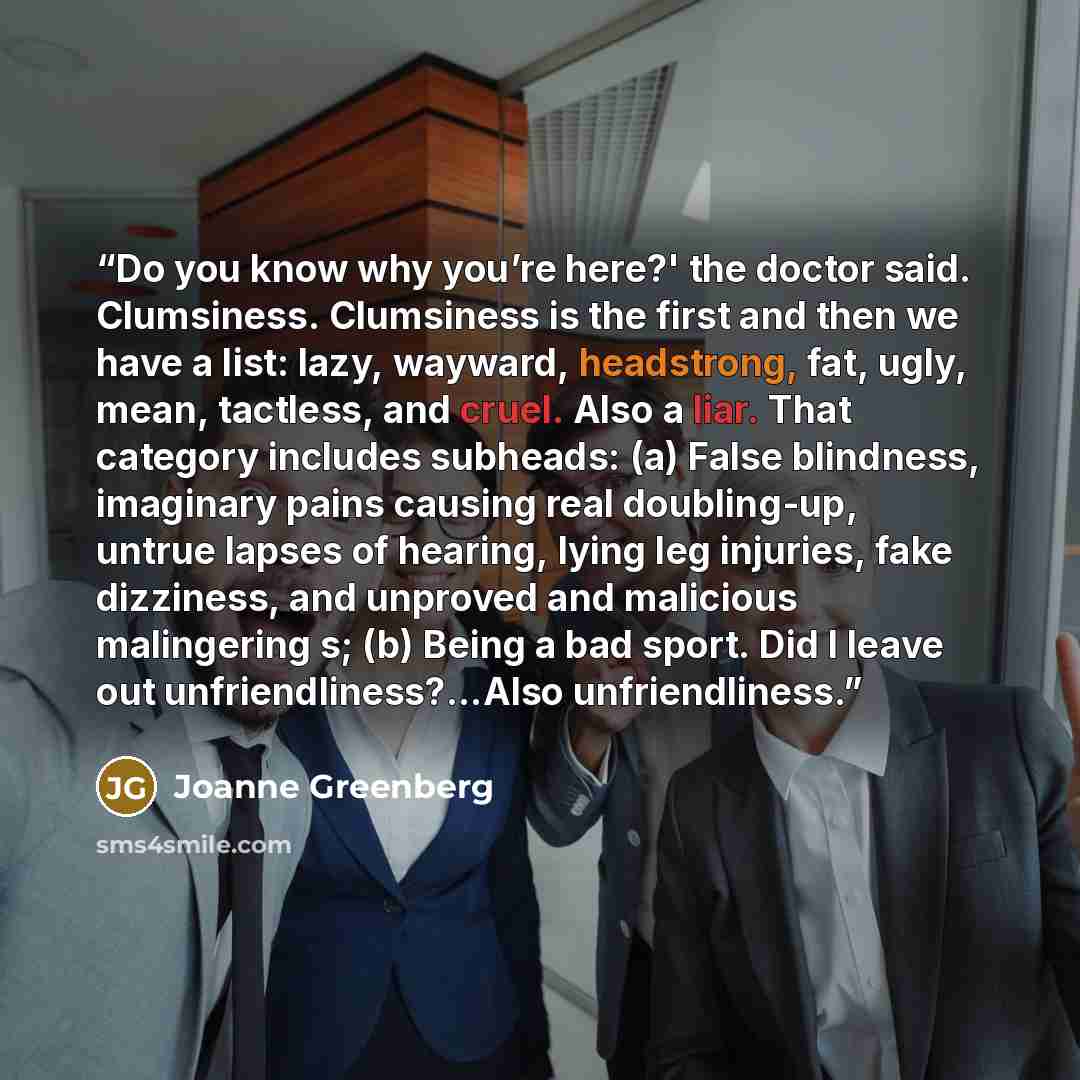 “Do you know why you’re here?' the doctor said. Clumsiness. Clumsiness is the first and then we have a list: lazy, wayward, headstrong, fat, ugly, mean, tactless, and cruel. Also a liar. That category includes subheads: (a) False blindness, imaginary pains causing real doubling-up, untrue lapses of…” quote by Joanne Greenberg