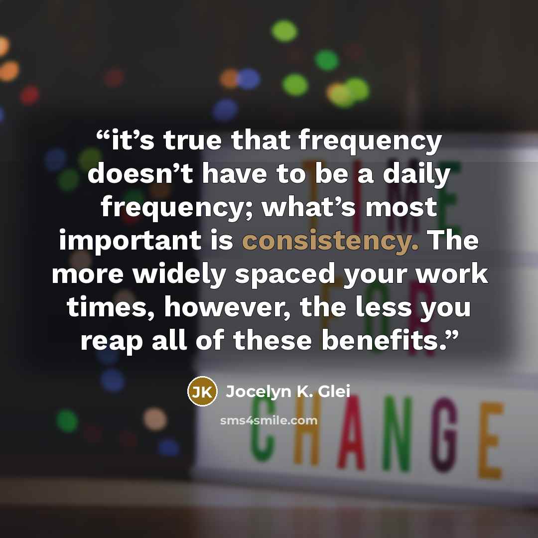 “it’s true that frequency doesn’t have to be a daily frequency; what’s most important is consistency. The more widely spaced your work times, however, the less you reap all of these benefits.” quote by Jocelyn K. Glei