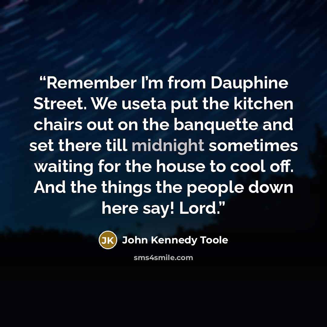 “Remember I’m from Dauphine Street. We useta put the kitchen chairs out on the banquette and set there till midnight sometimes waiting for the house to cool off. And the things the people down here say! Lord.” quote by John Kennedy Toole