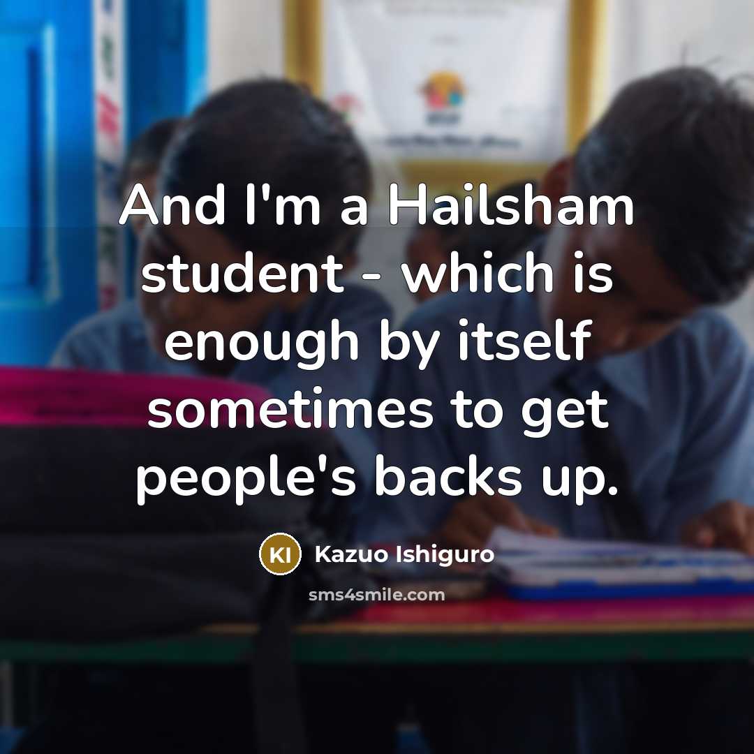 “And I'm a Hailsham student - which is enough by itself sometimes to get people's backs up.” quote by Kazuo Ishiguro