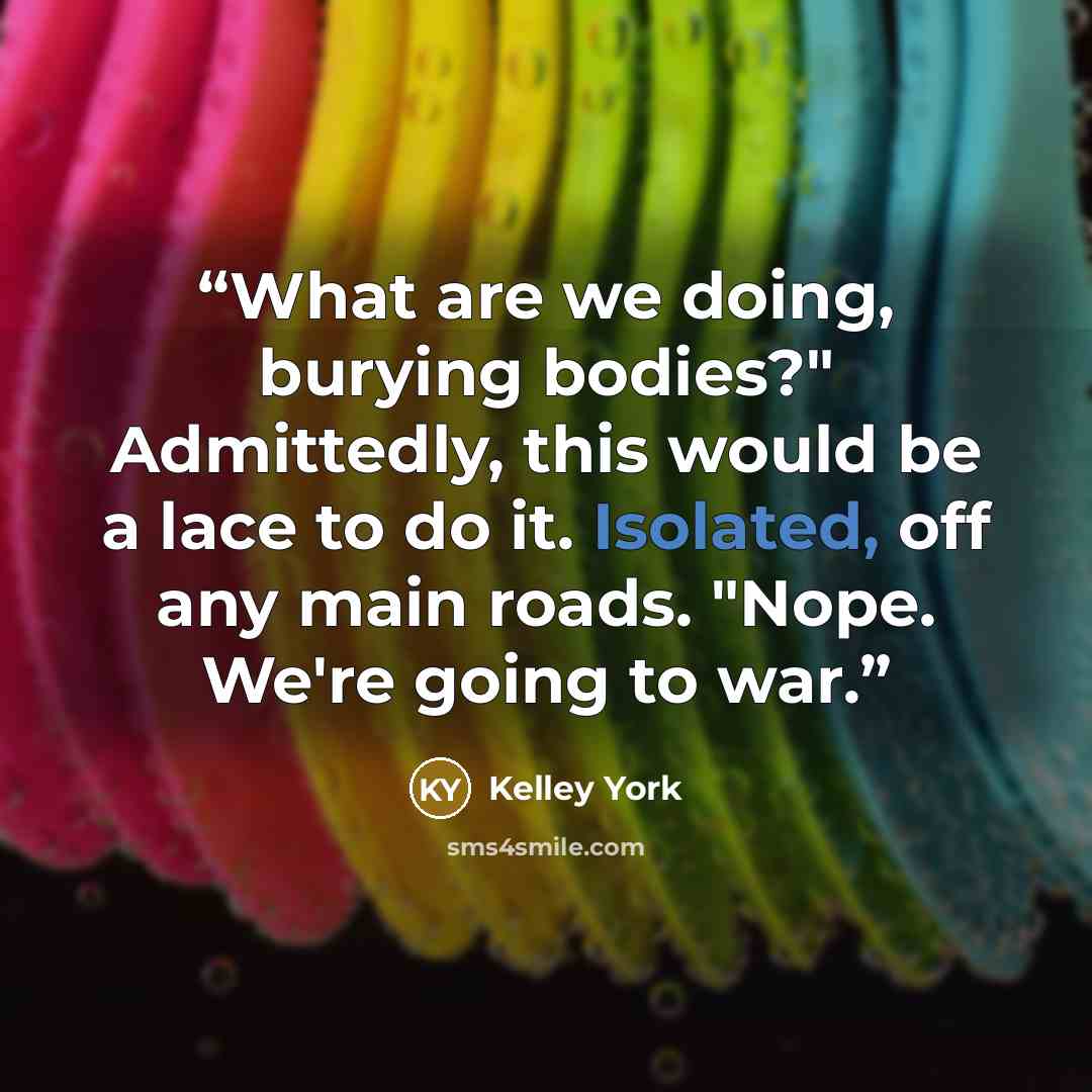 “What are we doing, burying bodies?" Admittedly, this would be a lace to do it. Isolated, off any main roads. "Nope. We're going to war.” quote by Kelley York