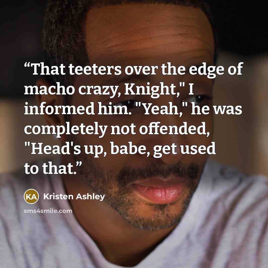 “That teeters over the edge of macho crazy, Knight," I informed him. "Yeah," he was completely not offended, "Head's up, babe, get used to that.” quote by Kristen Ashley