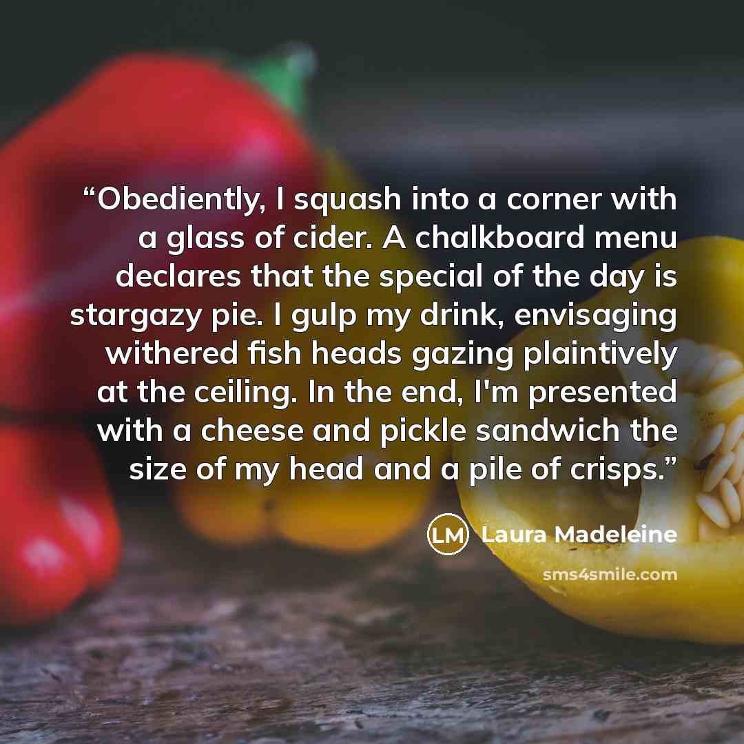 “Obediently, I squash into a corner with a glass of cider. A chalkboard menu declares that the special of the day is stargazy pie. I gulp my drink, envisaging withered fish heads gazing plaintively at the ceiling. In the end, I'm presented with a cheese and pickle sandwich the size of my head and a…” quote by Laura Madeleine