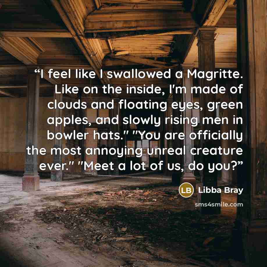 “I feel like I swallowed a Magritte. Like on the inside, I'm made of clouds and floating eyes, green apples, and slowly rising men in bowler hats." "You are officially the most annoying unreal creature ever." "Meet a lot of us, do you?” quote by Libba Bray