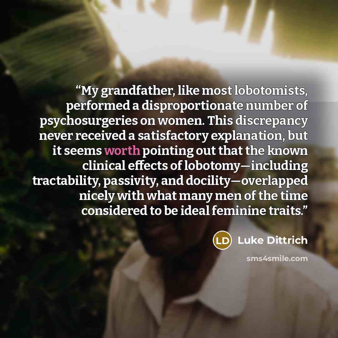 “My grandfather, like most lobotomists, performed a disproportionate number of psychosurgeries on women. This discrepancy never received a satisfactory explanation, but it seems worth pointing out that the known clinical effects of lobotomy—including tractability, passivity, and docility—overlapped…” quote by Luke Dittrich