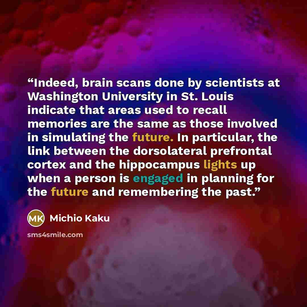 “Indeed, brain scans done by scientists at Washington University in St. Louis indicate that areas used to recall memories are the same as those involved in simulating the future. In particular, the link between the dorsolateral prefrontal cortex and the hippocampus lights up when a person is…” quote by Michio Kaku