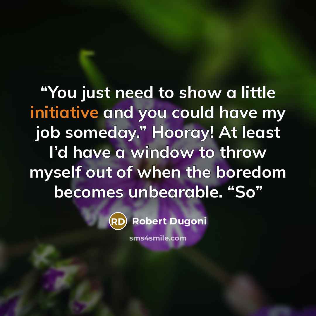 “You just need to show a little initiative and you could have my job someday.” Hooray! At least I’d have a window to throw myself out of when the boredom becomes unbearable. “So” quote by Robert Dugoni