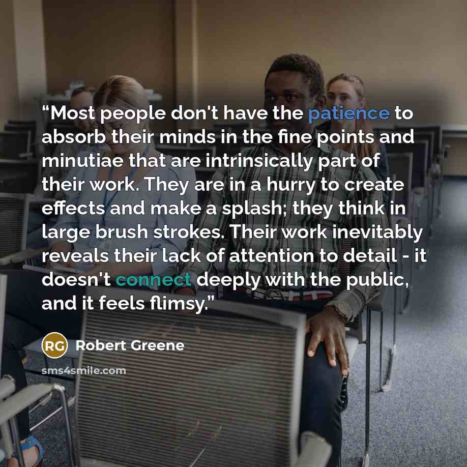 “Most people don't have the patience to absorb their minds in the fine points and minutiae that are intrinsically part of their work. They are in a hurry to create effects and make a splash; they think in large brush strokes. Their work inevitably reveals their lack of attention to detail - it…” quote by Robert Greene