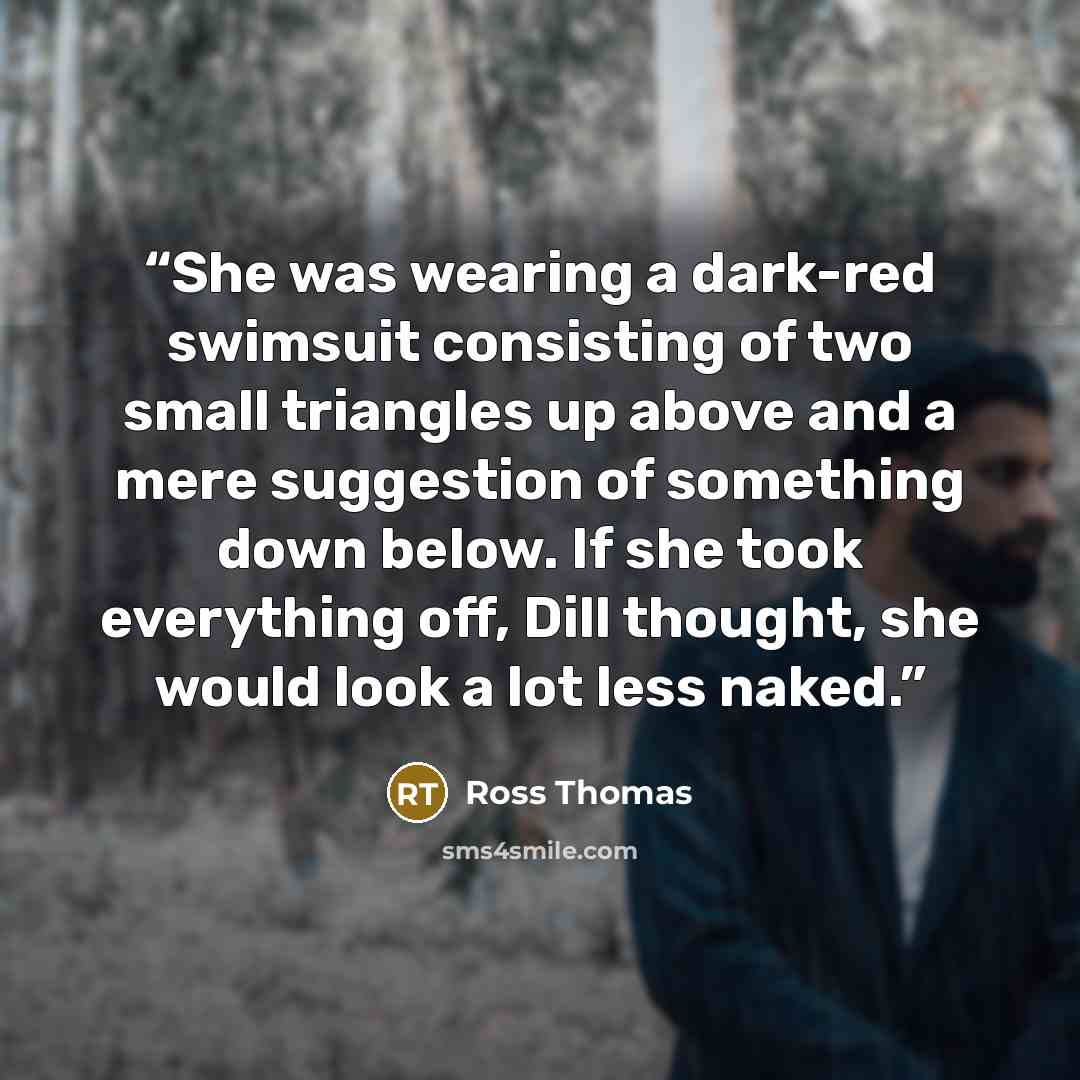 “She was wearing a dark-red swimsuit consisting of two small triangles up above and a mere suggestion of something down below. If she took everything off, Dill thought, she would look a lot less naked.” quote by Ross Thomas