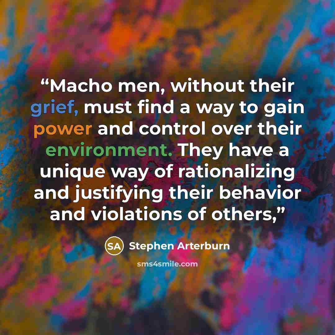 “Macho men, without their grief, must find a way to gain power and control over their environment. They have a unique way of rationalizing and justifying their behavior and violations of others,” quote by Stephen Arterburn