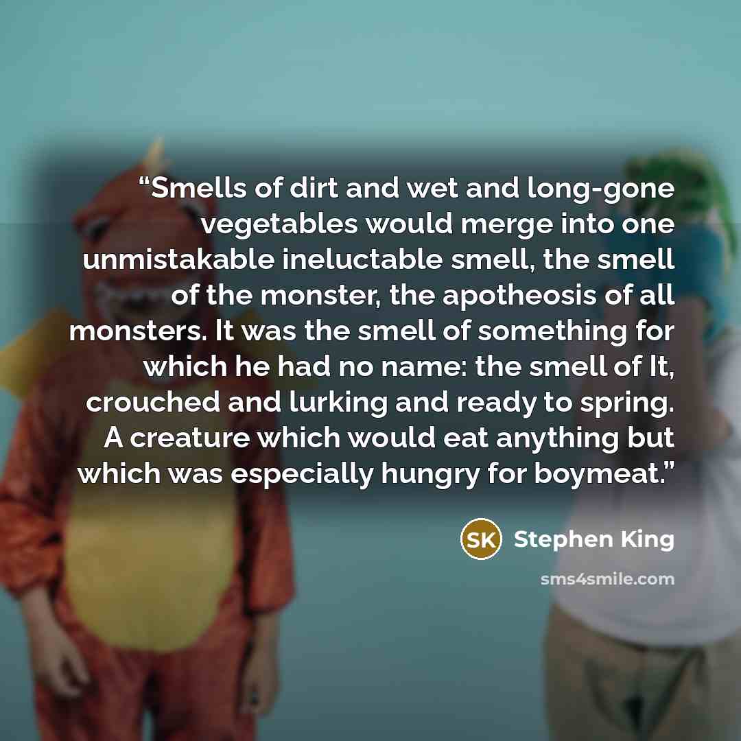 “Smells of dirt and wet and long-gone vegetables would merge into one unmistakable ineluctable smell, the smell of the monster, the apotheosis of all monsters. It was the smell of something for which he had no name: the smell of It, crouched and lurking and ready to spring. A creature which would…” quote by Stephen King