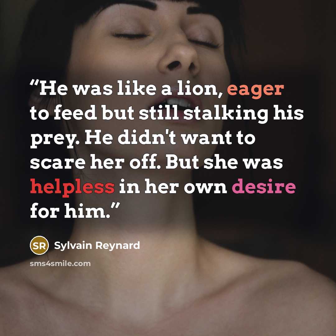 “He was like a lion, eager to feed but still stalking his prey. He didn't want to scare her off. But she was helpless in her own desire for him.” quote by Sylvain Reynard