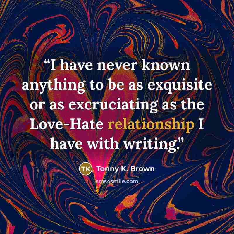 “I have never known anything to be as exquisite or as excruciating as the Love-Hate relationship I have with writing.” quote by Tonny K. Brown