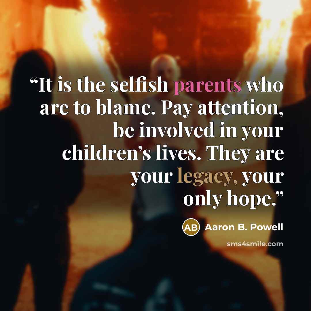 “It is the selfish parents who are to blame. Pay attention, be involved in your children’s lives. They are your legacy, your only hope.” quote by Aaron B. Powell