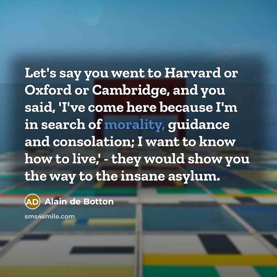 “Let's say you went to Harvard or Oxford or Cambridge, and you said, 'I've come here because I'm in search of morality, guidance and consolation; I want to know how to live,' - they would show you the way to the insane asylum.” quote by Alain de Botton