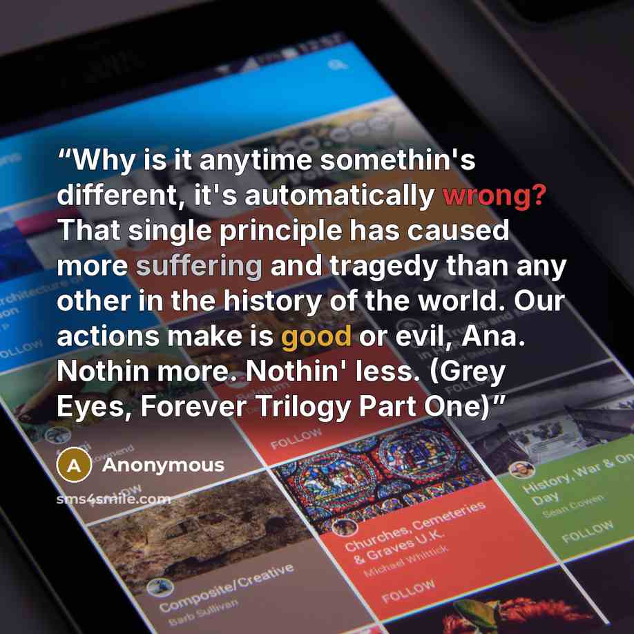 “Why is it anytime somethin's different, it's automatically wrong? That single principle has caused more suffering and tragedy than any other in the history of the world. Our actions make is good or evil, Ana. Nothin more. Nothin' less. (Grey Eyes, Forever Trilogy Part One)” quote by Anonymous