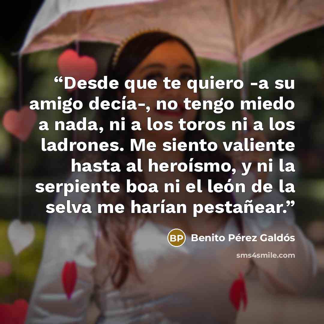 “Desde que te quiero -a su amigo decía-, no tengo miedo a nada, ni a los toros ni a los ladrones. Me siento valiente hasta al heroísmo, y ni la serpiente boa ni el león de la selva me harían pestañear.” quote by Benito Pérez Galdós