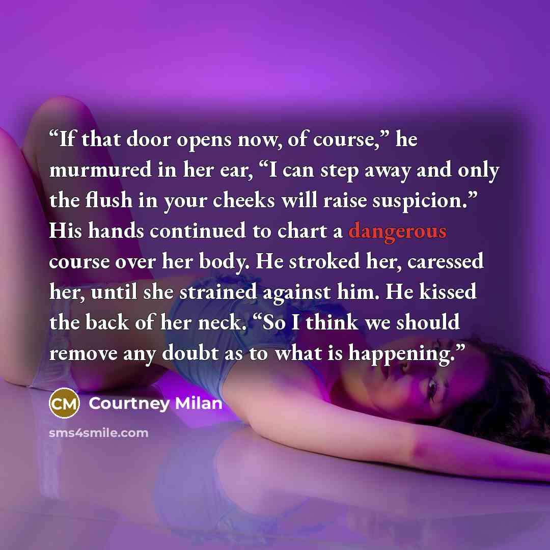 “If that door opens now, of course,” he murmured in her ear, “I can step away and only the flush in your cheeks will raise suspicion.” His hands continued to chart a dangerous course over her body. He stroked her, caressed her, until she strained against him. He kissed the back of her neck. “So I…” quote by Courtney Milan
