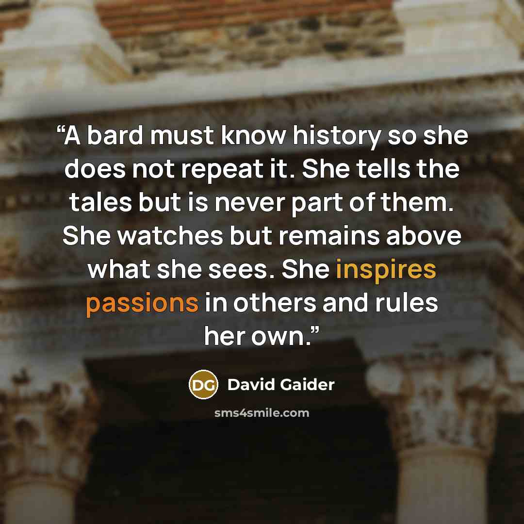 “A bard must know history so she does not repeat it. She tells the tales but is never part of them. She watches but remains above what she sees. She inspires passions in others and rules her own.” quote by David Gaider