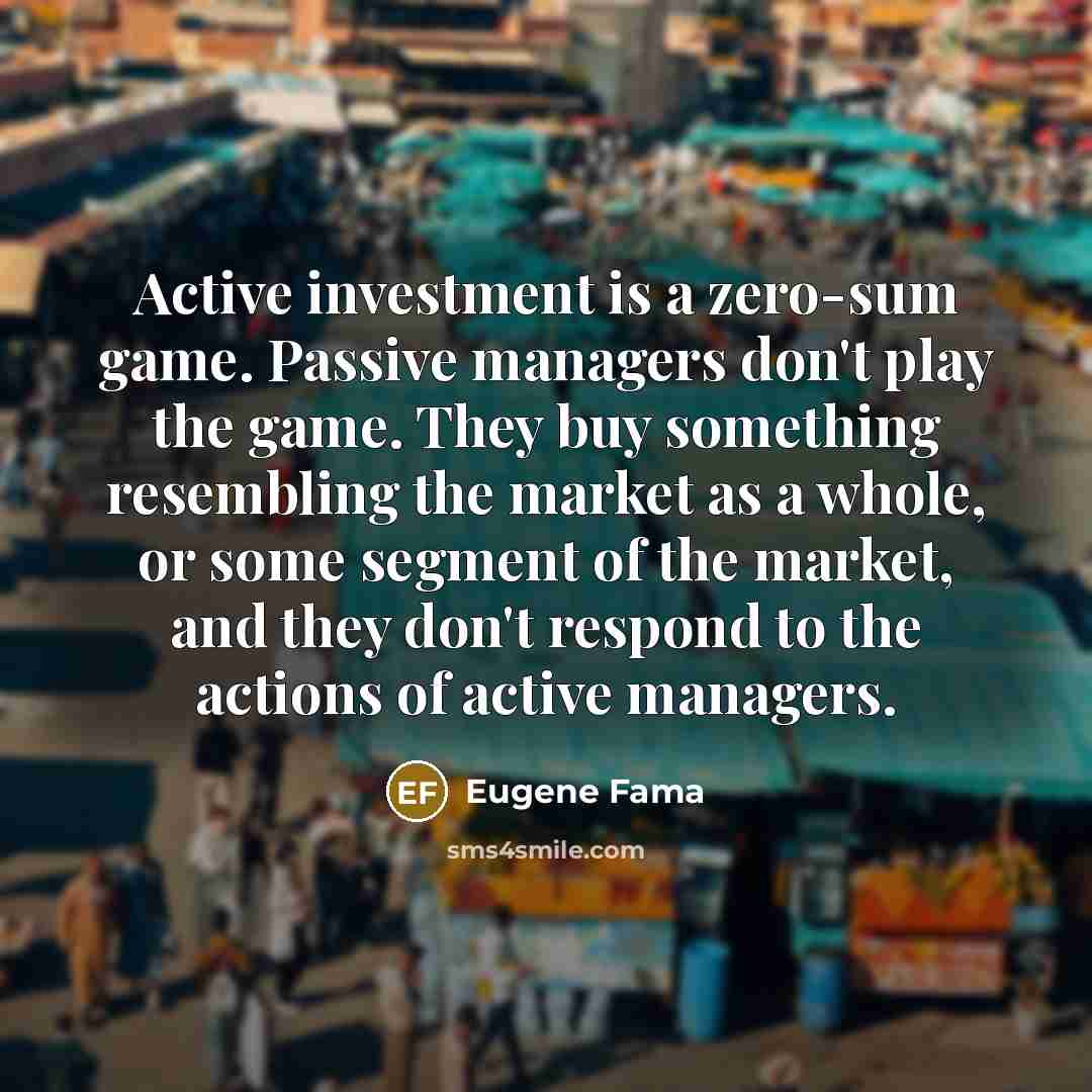 “Active investment is a zero-sum game. Passive managers don't play the game. They buy something resembling the market as a whole, or some segment of the market, and they don't respond to the actions of active managers.” quote by Eugene Fama