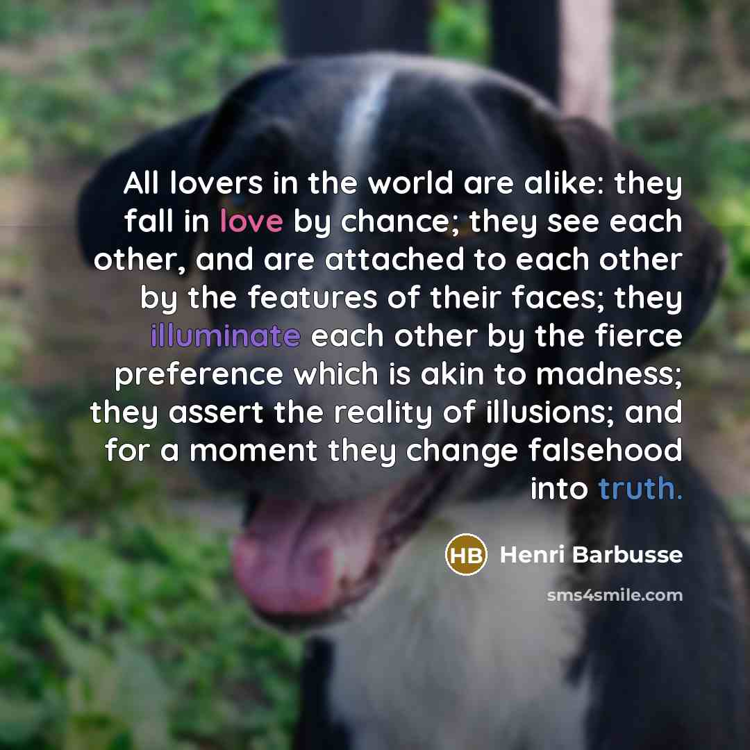 “All lovers in the world are alike: they fall in love by chance; they see each other, and are attached to each other by the features of their faces; they illuminate each other by the fierce preference which is akin to madness; they assert the reality of illusions; and for a moment they change…” quote by Henri Barbusse